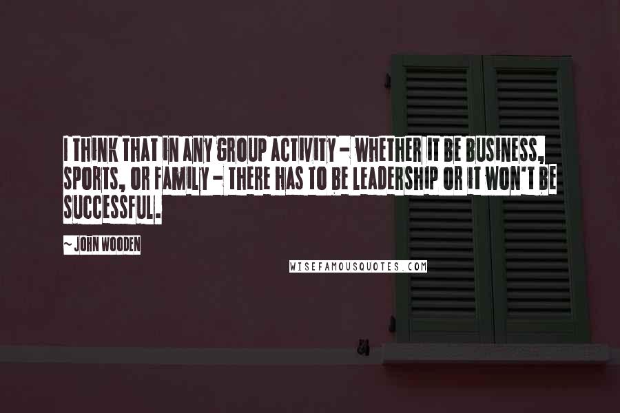 John Wooden Quotes: I think that in any group activity - whether it be business, sports, or family - there has to be leadership or it won't be successful.