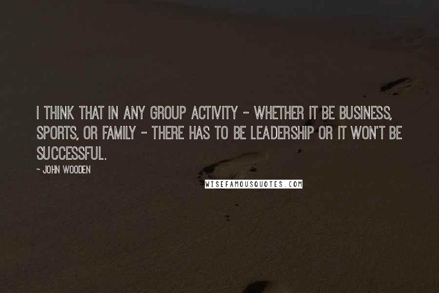 John Wooden Quotes: I think that in any group activity - whether it be business, sports, or family - there has to be leadership or it won't be successful.