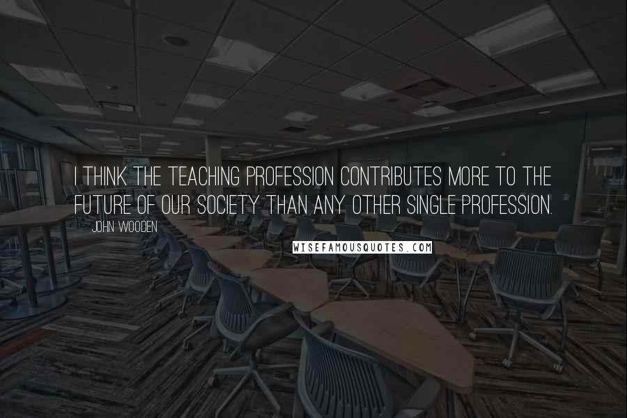 John Wooden Quotes: I think the teaching profession contributes more to the future of our society than any other single profession.