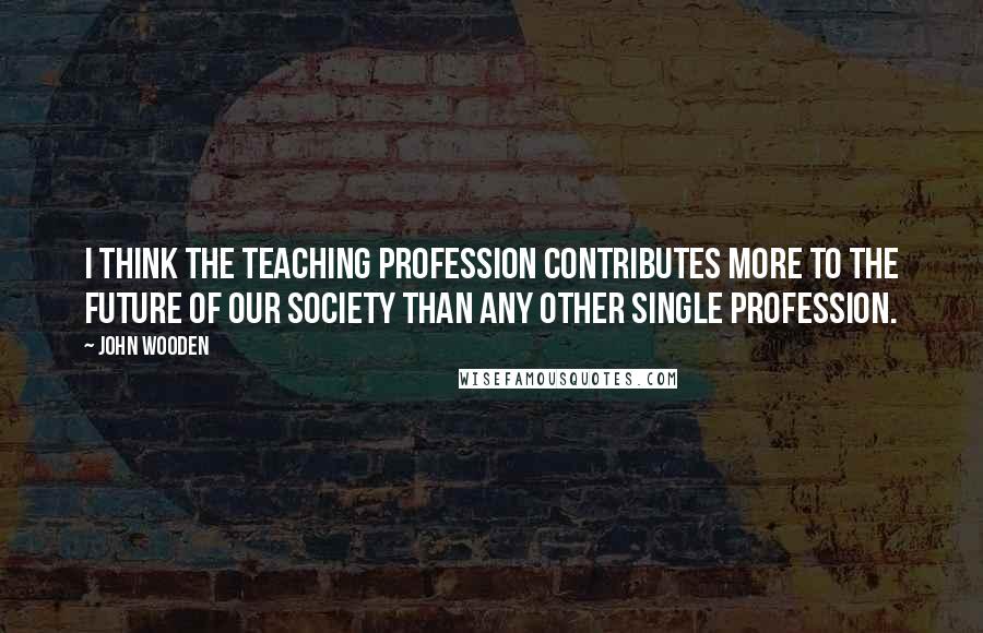 John Wooden Quotes: I think the teaching profession contributes more to the future of our society than any other single profession.