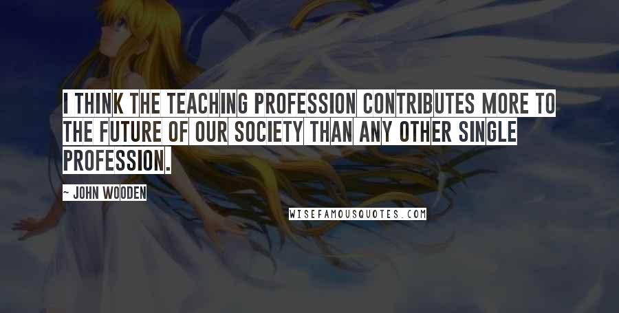 John Wooden Quotes: I think the teaching profession contributes more to the future of our society than any other single profession.