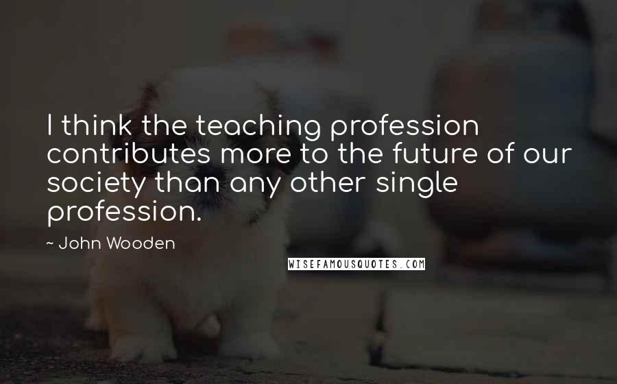 John Wooden Quotes: I think the teaching profession contributes more to the future of our society than any other single profession.