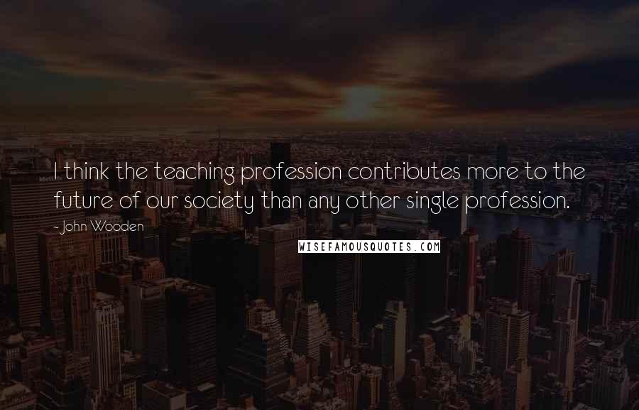 John Wooden Quotes: I think the teaching profession contributes more to the future of our society than any other single profession.