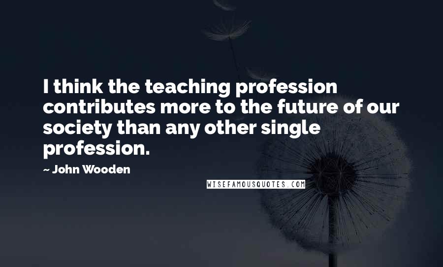 John Wooden Quotes: I think the teaching profession contributes more to the future of our society than any other single profession.