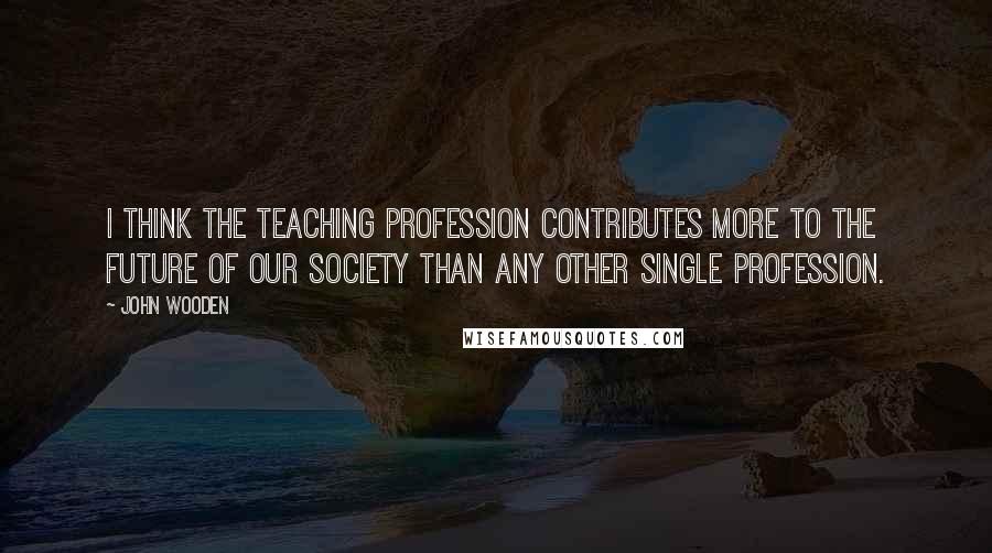 John Wooden Quotes: I think the teaching profession contributes more to the future of our society than any other single profession.