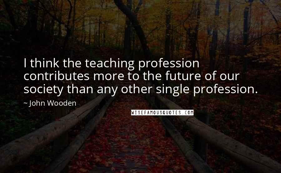 John Wooden Quotes: I think the teaching profession contributes more to the future of our society than any other single profession.