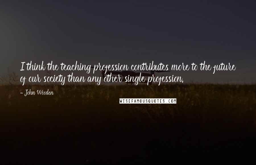 John Wooden Quotes: I think the teaching profession contributes more to the future of our society than any other single profession.