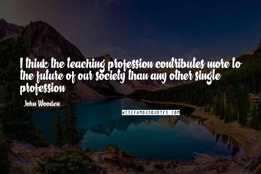 John Wooden Quotes: I think the teaching profession contributes more to the future of our society than any other single profession.