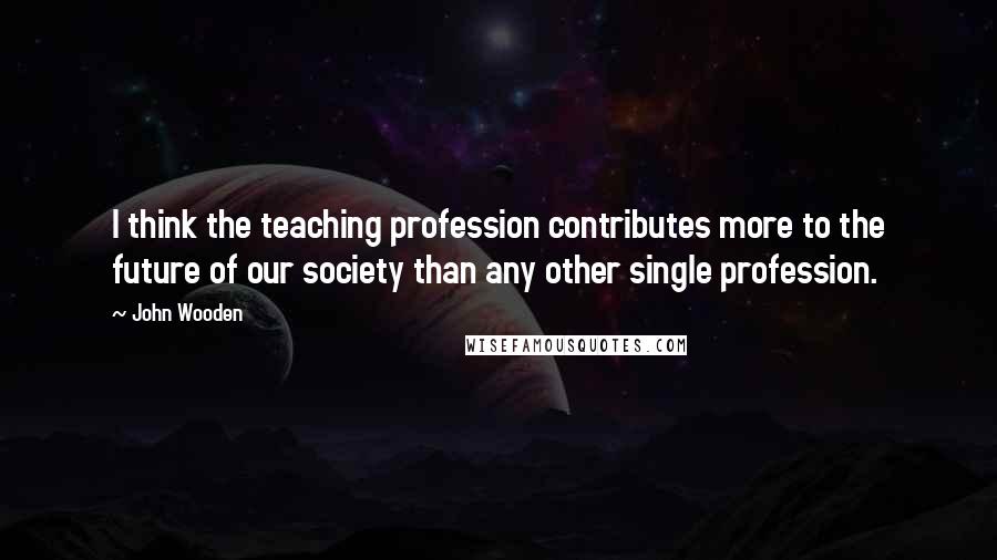 John Wooden Quotes: I think the teaching profession contributes more to the future of our society than any other single profession.