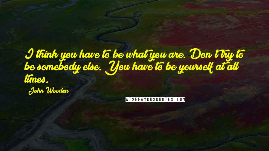 John Wooden Quotes: I think you have to be what you are. Don't try to be somebody else. You have to be yourself at all times.