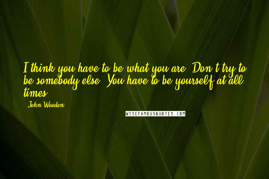 John Wooden Quotes: I think you have to be what you are. Don't try to be somebody else. You have to be yourself at all times.