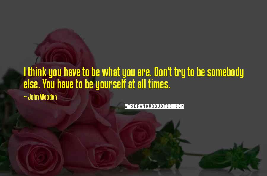 John Wooden Quotes: I think you have to be what you are. Don't try to be somebody else. You have to be yourself at all times.