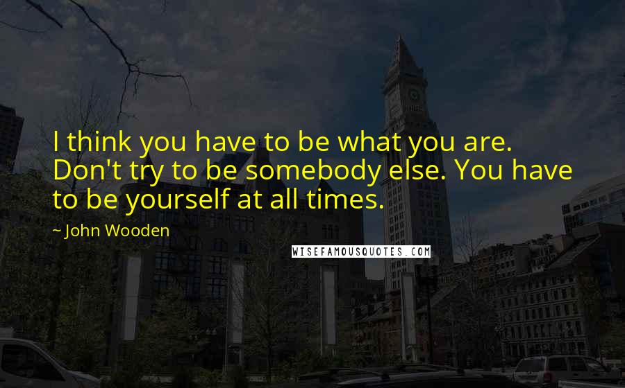 John Wooden Quotes: I think you have to be what you are. Don't try to be somebody else. You have to be yourself at all times.