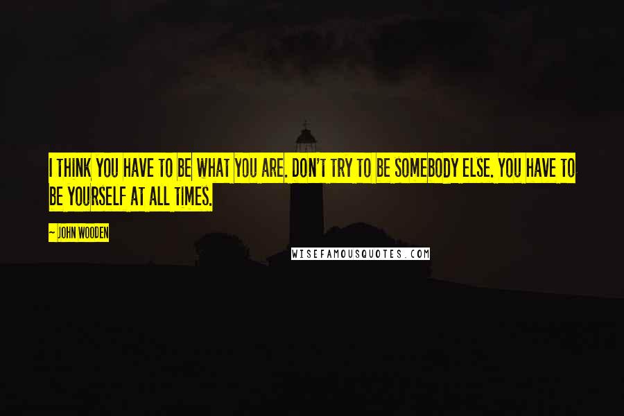 John Wooden Quotes: I think you have to be what you are. Don't try to be somebody else. You have to be yourself at all times.