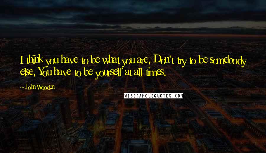 John Wooden Quotes: I think you have to be what you are. Don't try to be somebody else. You have to be yourself at all times.