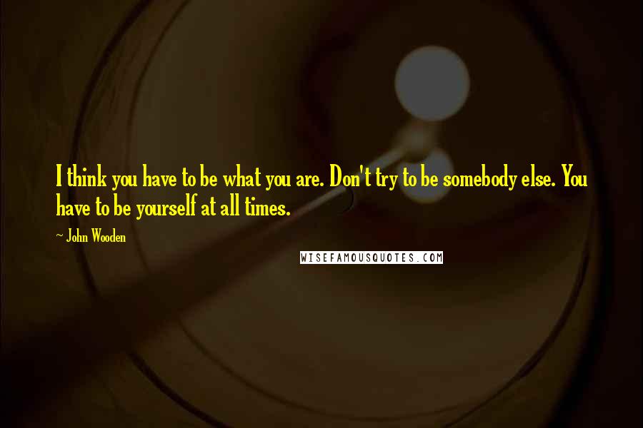 John Wooden Quotes: I think you have to be what you are. Don't try to be somebody else. You have to be yourself at all times.