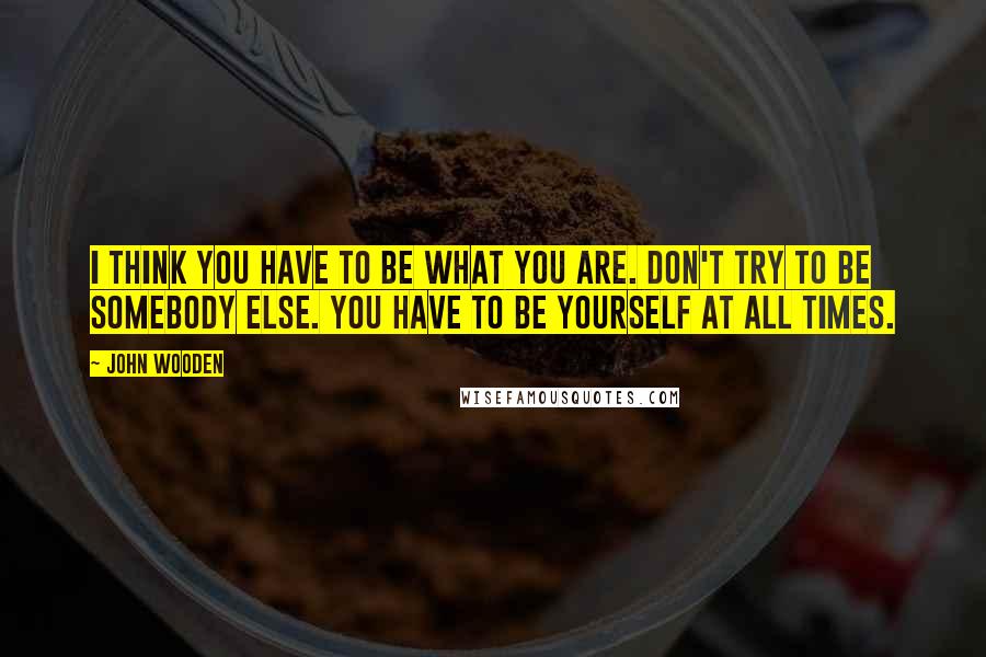 John Wooden Quotes: I think you have to be what you are. Don't try to be somebody else. You have to be yourself at all times.