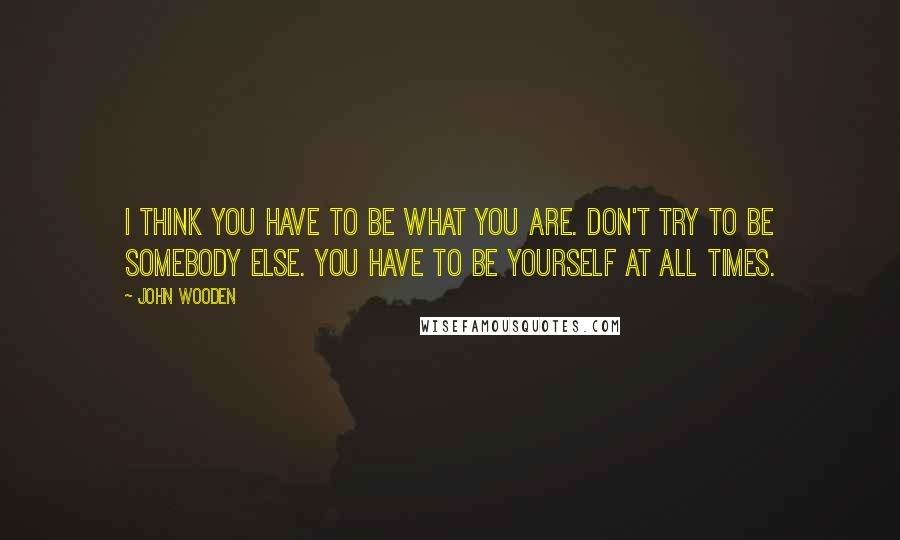 John Wooden Quotes: I think you have to be what you are. Don't try to be somebody else. You have to be yourself at all times.