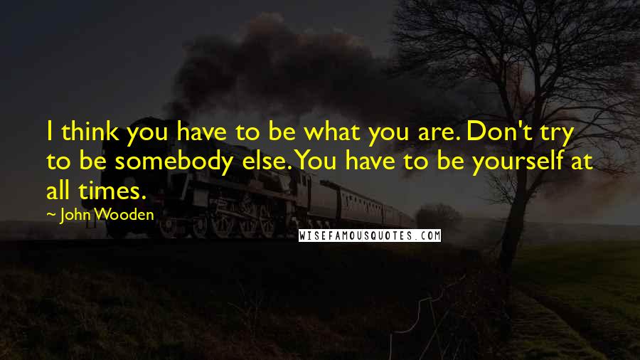 John Wooden Quotes: I think you have to be what you are. Don't try to be somebody else. You have to be yourself at all times.