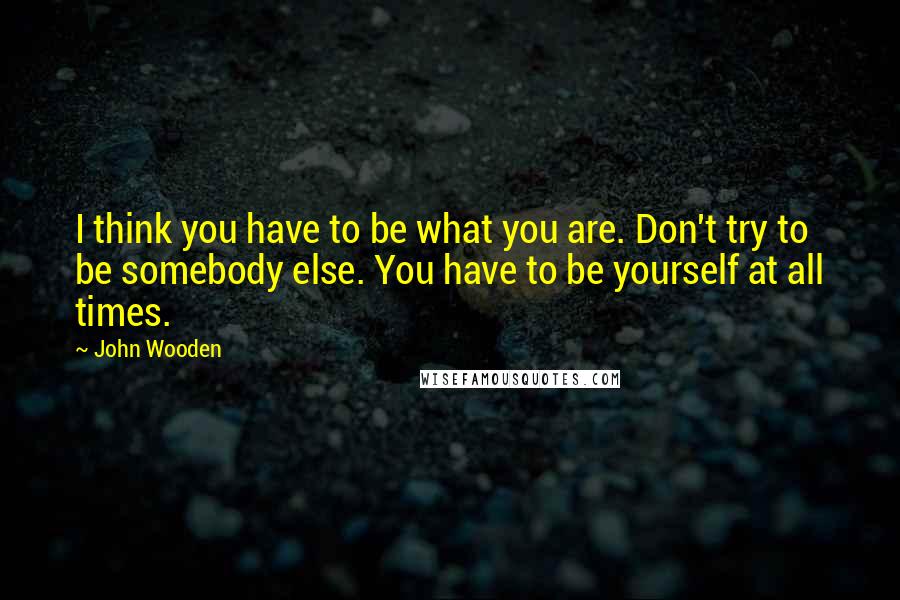 John Wooden Quotes: I think you have to be what you are. Don't try to be somebody else. You have to be yourself at all times.