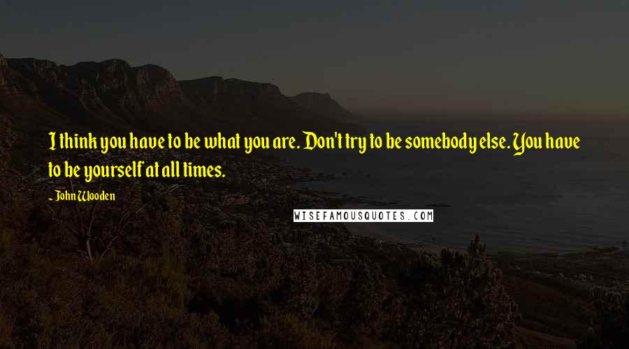 John Wooden Quotes: I think you have to be what you are. Don't try to be somebody else. You have to be yourself at all times.