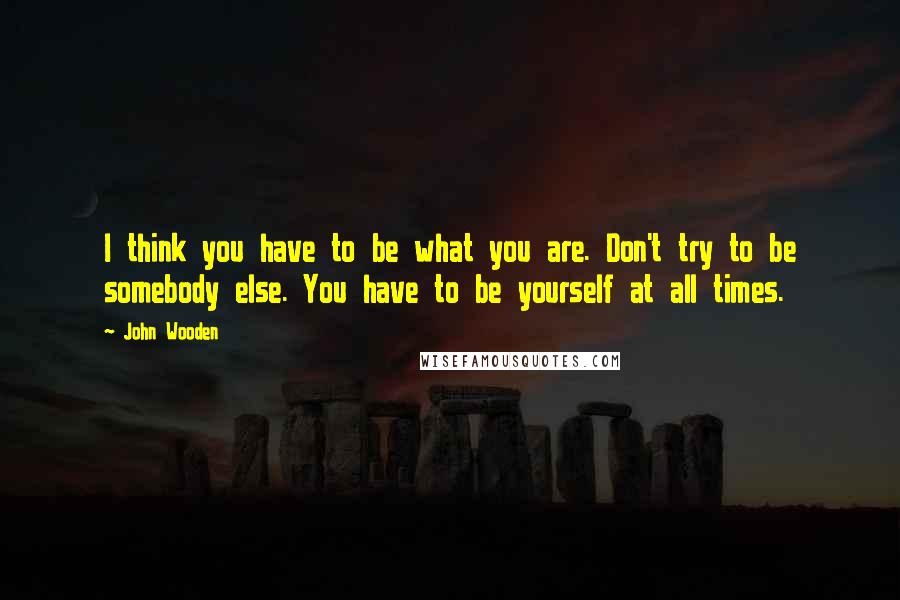 John Wooden Quotes: I think you have to be what you are. Don't try to be somebody else. You have to be yourself at all times.