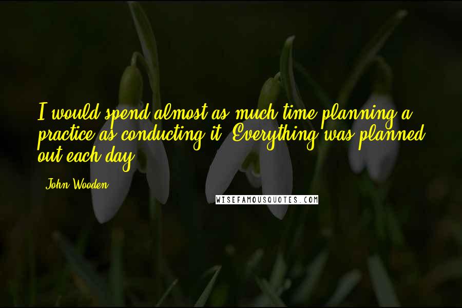 John Wooden Quotes: I would spend almost as much time planning a practice as conducting it. Everything was planned out each day