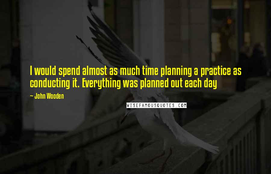 John Wooden Quotes: I would spend almost as much time planning a practice as conducting it. Everything was planned out each day