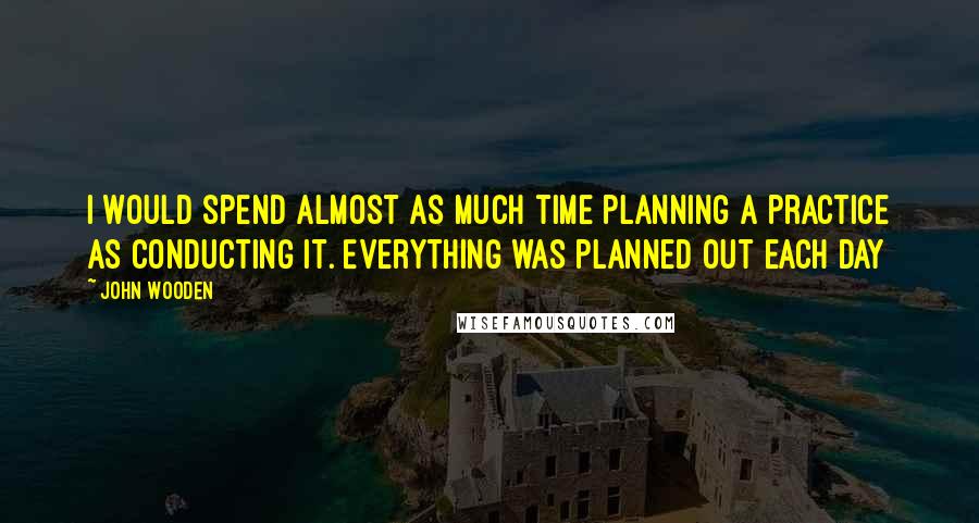 John Wooden Quotes: I would spend almost as much time planning a practice as conducting it. Everything was planned out each day