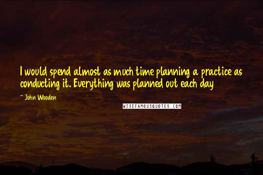 John Wooden Quotes: I would spend almost as much time planning a practice as conducting it. Everything was planned out each day
