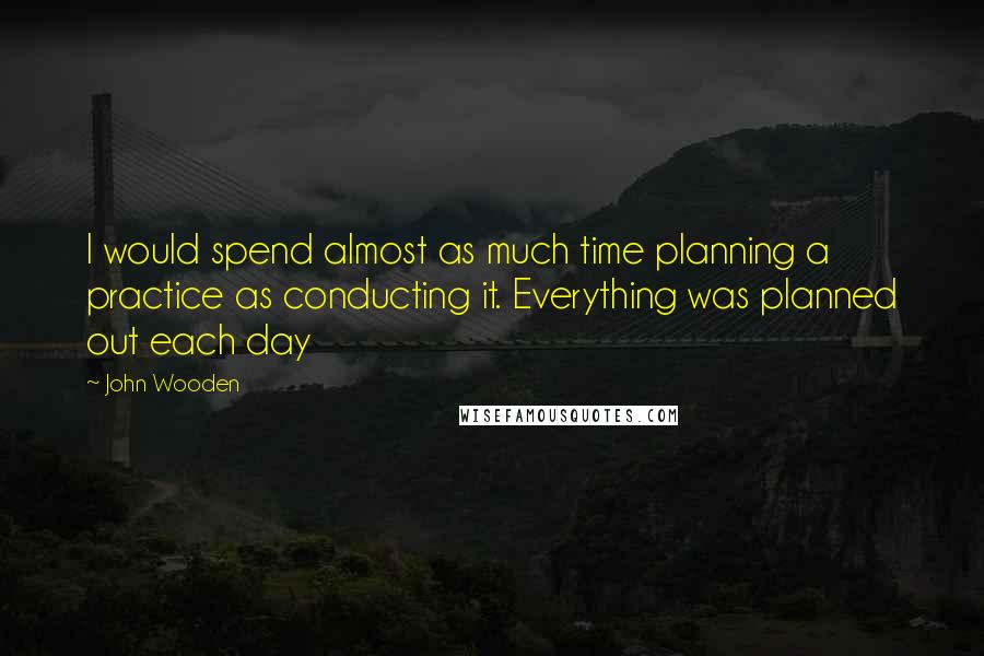 John Wooden Quotes: I would spend almost as much time planning a practice as conducting it. Everything was planned out each day