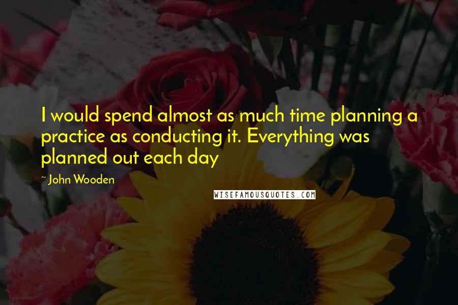 John Wooden Quotes: I would spend almost as much time planning a practice as conducting it. Everything was planned out each day