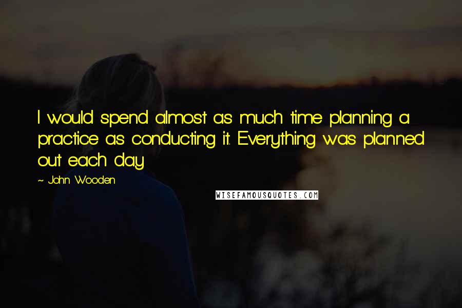 John Wooden Quotes: I would spend almost as much time planning a practice as conducting it. Everything was planned out each day