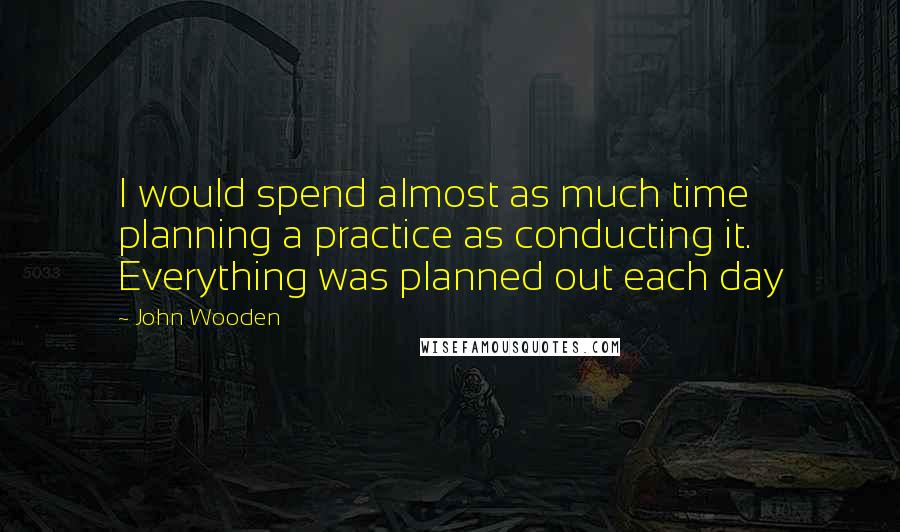 John Wooden Quotes: I would spend almost as much time planning a practice as conducting it. Everything was planned out each day