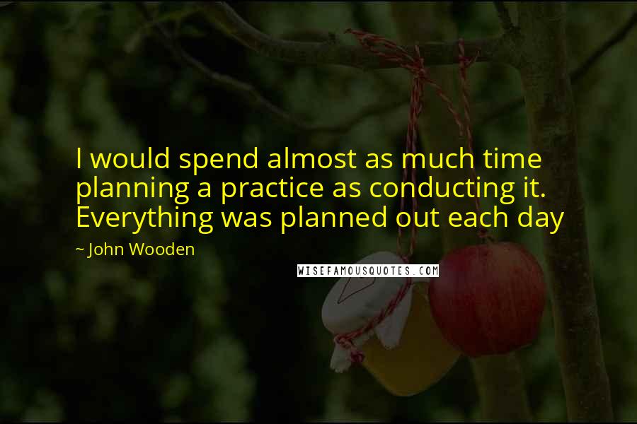 John Wooden Quotes: I would spend almost as much time planning a practice as conducting it. Everything was planned out each day