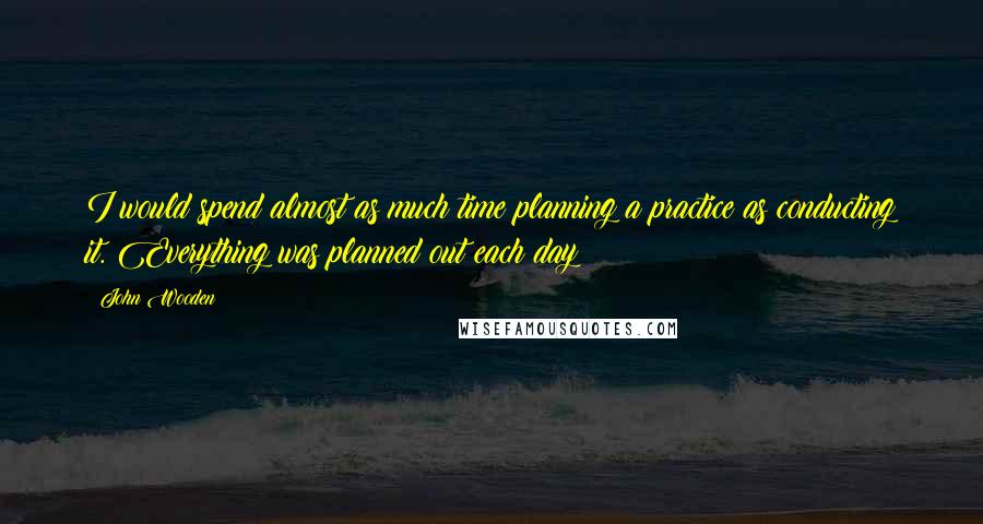 John Wooden Quotes: I would spend almost as much time planning a practice as conducting it. Everything was planned out each day