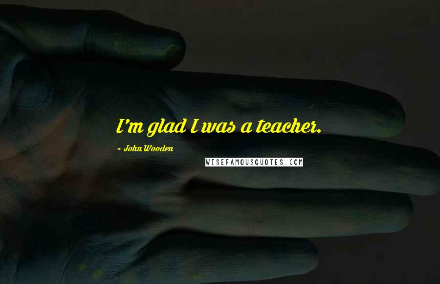 John Wooden Quotes: I'm glad I was a teacher.
