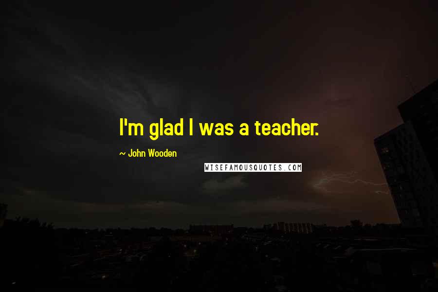 John Wooden Quotes: I'm glad I was a teacher.