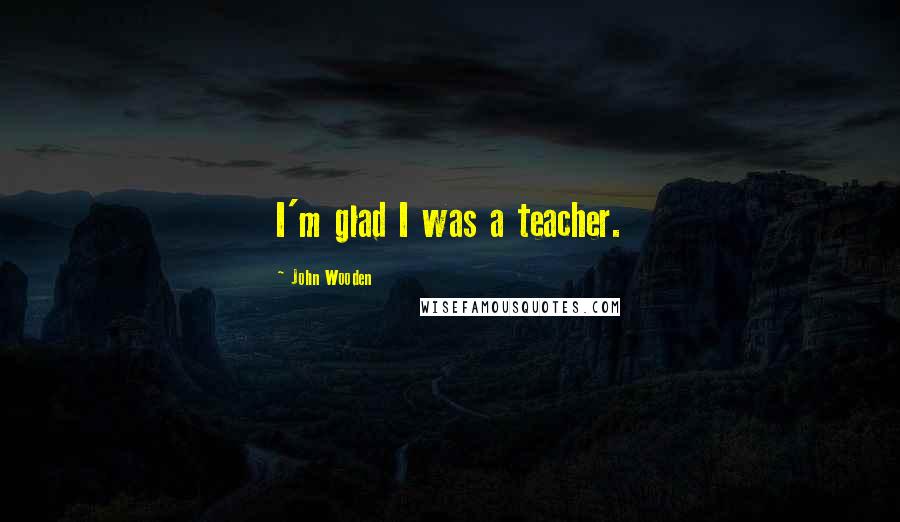 John Wooden Quotes: I'm glad I was a teacher.