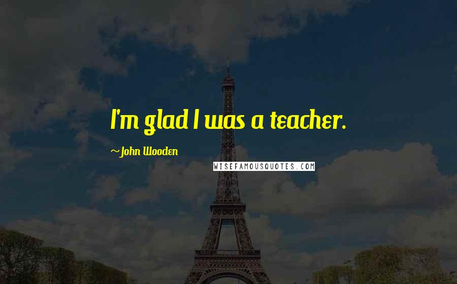 John Wooden Quotes: I'm glad I was a teacher.