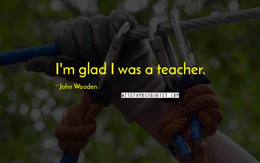 John Wooden Quotes: I'm glad I was a teacher.