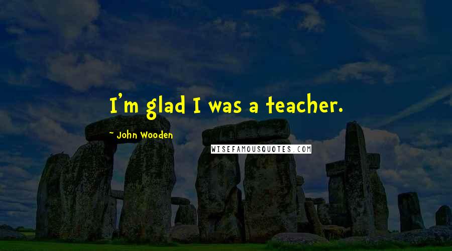 John Wooden Quotes: I'm glad I was a teacher.