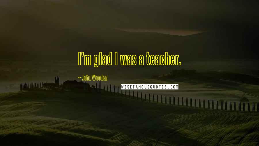 John Wooden Quotes: I'm glad I was a teacher.