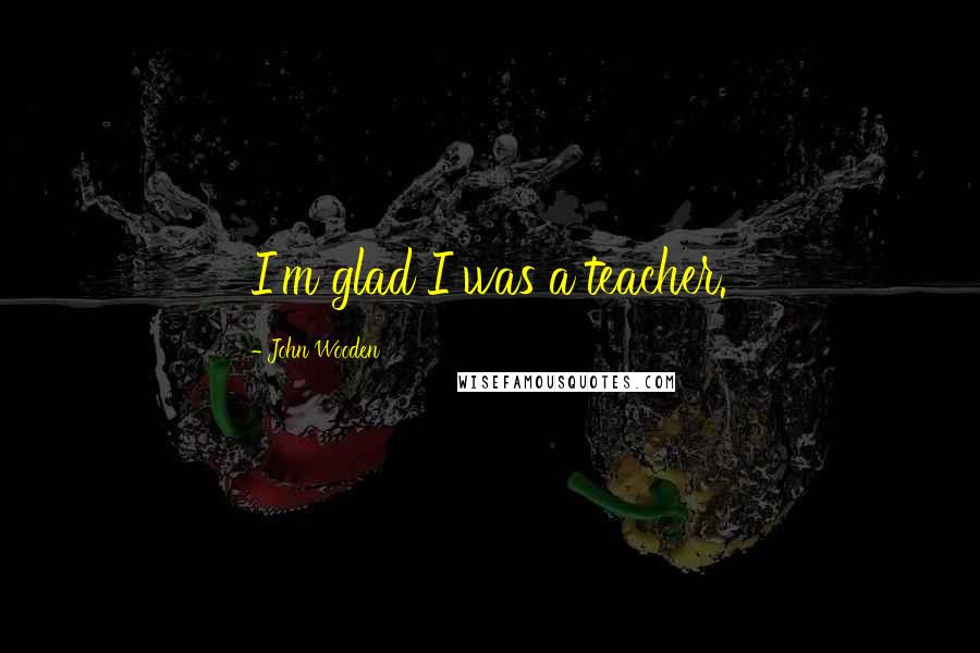 John Wooden Quotes: I'm glad I was a teacher.