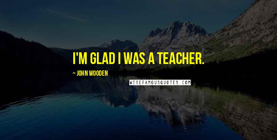John Wooden Quotes: I'm glad I was a teacher.