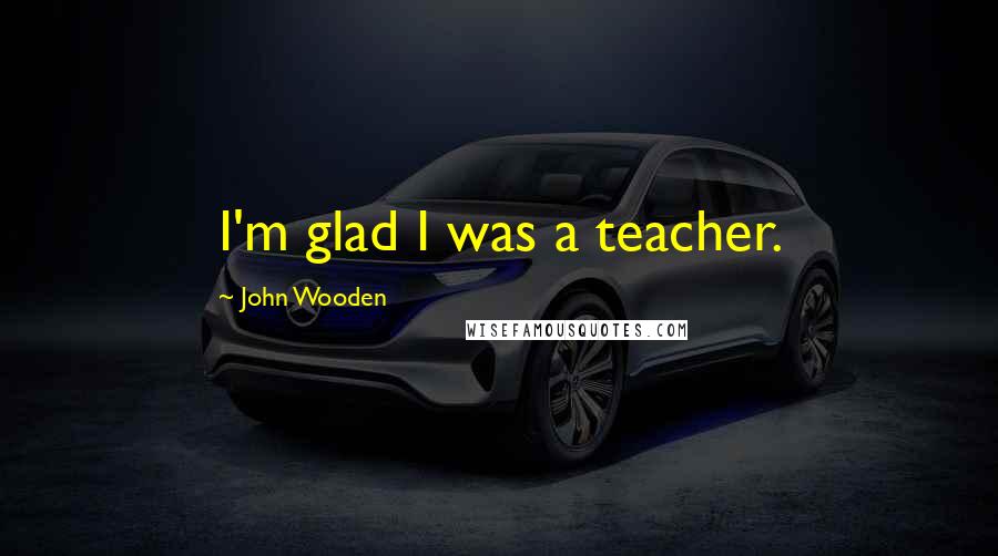 John Wooden Quotes: I'm glad I was a teacher.
