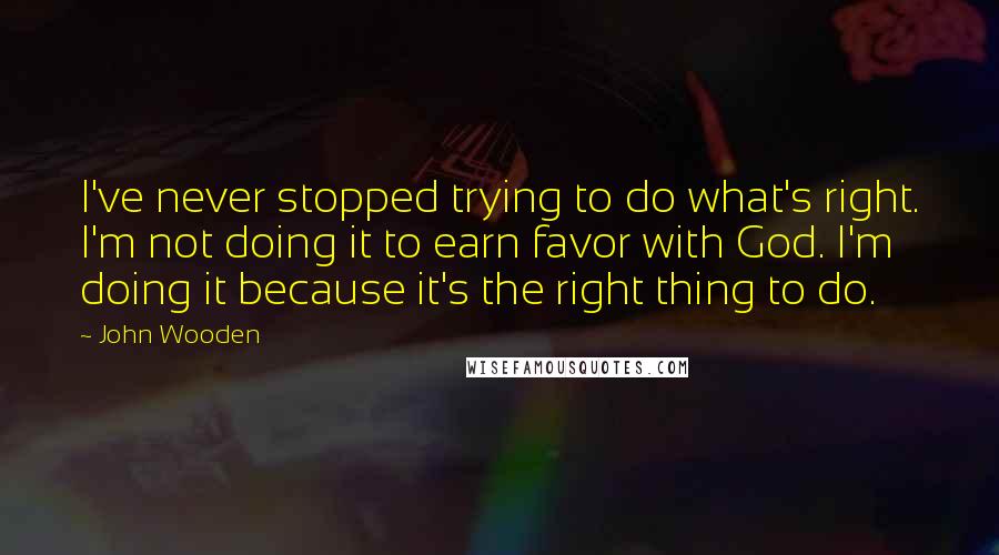 John Wooden Quotes: I've never stopped trying to do what's right. I'm not doing it to earn favor with God. I'm doing it because it's the right thing to do.