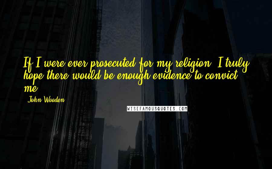 John Wooden Quotes: If I were ever prosecuted for my religion, I truly hope there would be enough evidence to convict me.