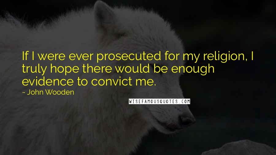 John Wooden Quotes: If I were ever prosecuted for my religion, I truly hope there would be enough evidence to convict me.