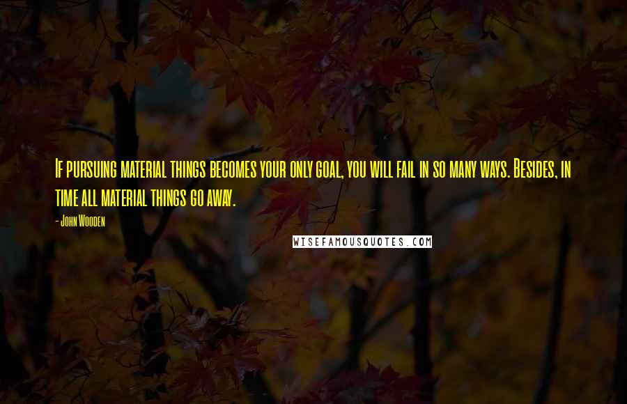 John Wooden Quotes: If pursuing material things becomes your only goal, you will fail in so many ways. Besides, in time all material things go away.